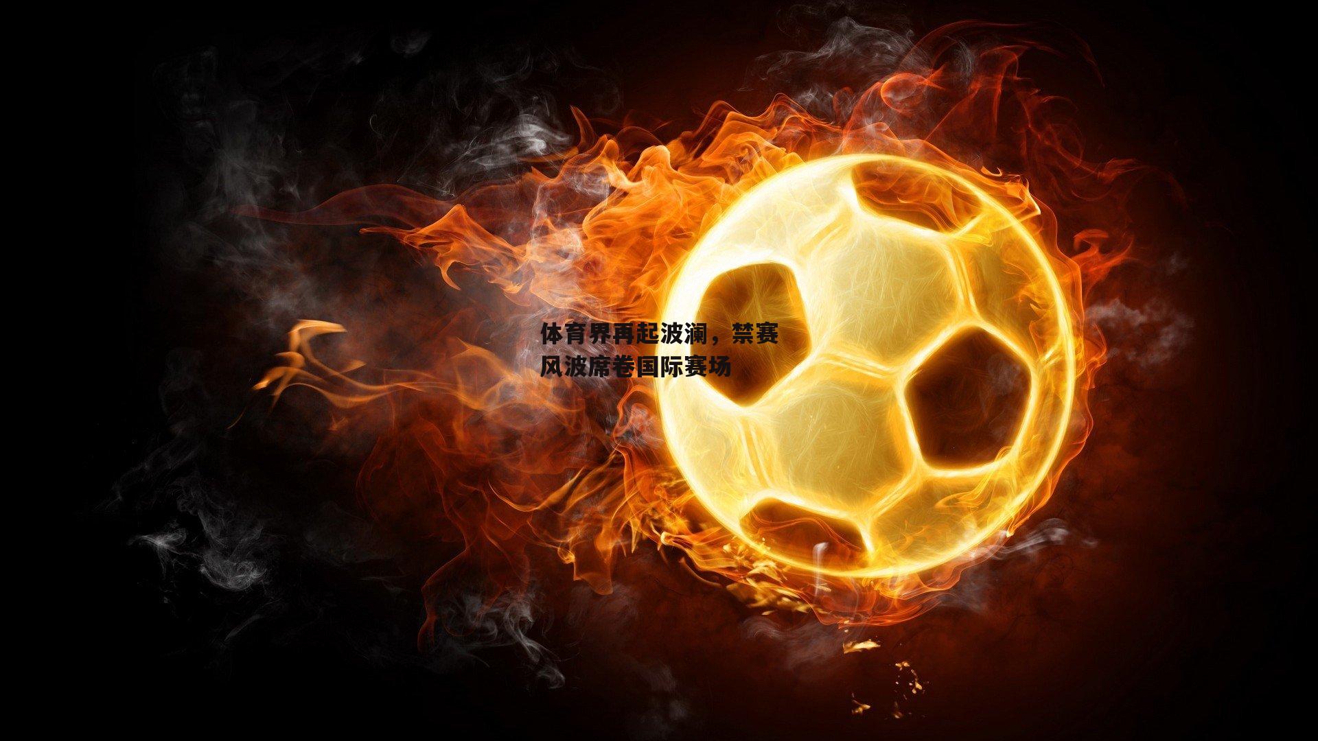 体育界再起波澜，禁赛风波席卷国际赛场